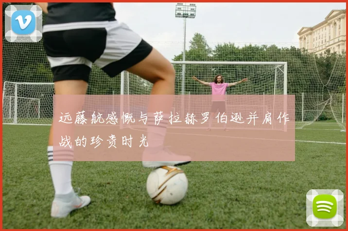 远藤航感慨与萨拉赫罗伯逊并肩作战的珍贵时光