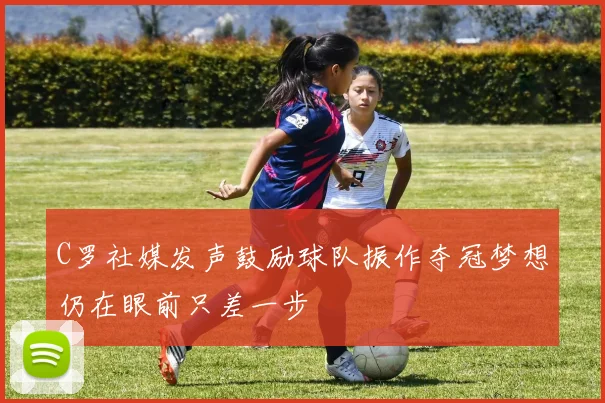 C罗社媒发声鼓励球队振作夺冠梦想仍在眼前只差一步