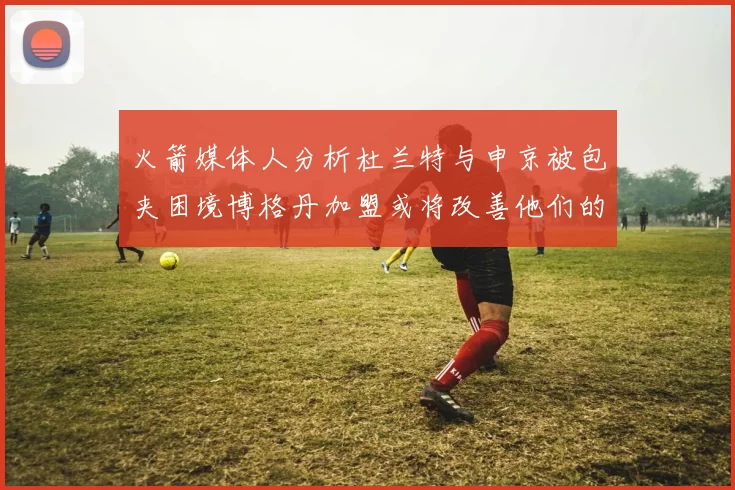 火箭媒体人分析杜兰特与申京被包夹困境博格丹加盟或将改善他们的进攻空间
