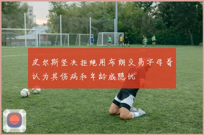 皮尔斯坚决拒绝用布朗交易字母哥认为其伤病和年龄成隐忧