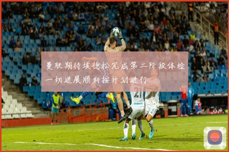 曼联期待埃德松完成第二阶段体检一切进展顺利按计划进行
