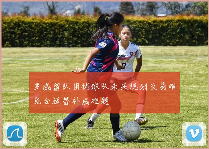 罗威留队困扰球队未来规划交易难觅合适替补成难题