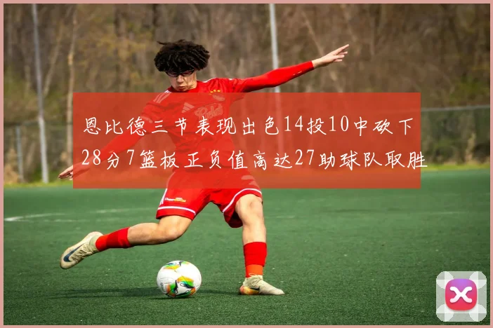 恩比德三节表现出色14投10中砍下28分7篮板正负值高达27助球队取胜