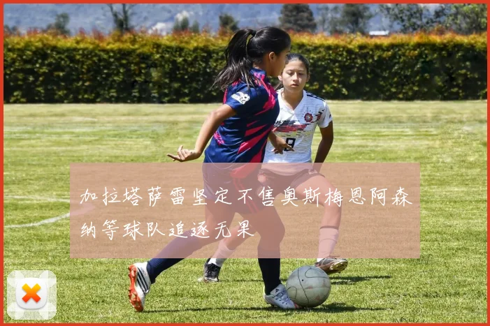 加拉塔萨雷坚定不售奥斯梅恩阿森纳等球队追逐无果