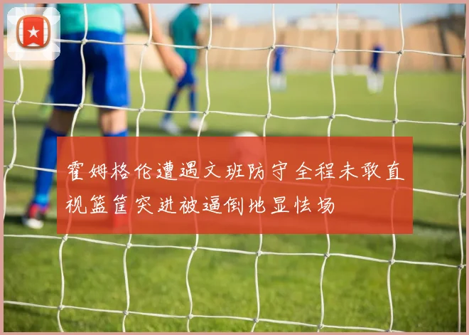霍姆格伦遭遇文班防守全程未敢直视篮筐突进被逼倒地显怯场