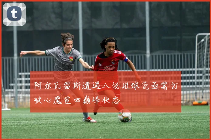 阿尔瓦雷斯遭遇八场进球荒亟需打破心魔重回巅峰状态