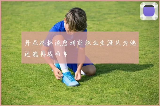 丹尼格林谈詹姆斯职业生涯认为他还能再战两年