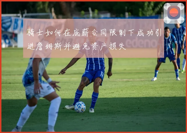 骑士如何在底薪合同限制下成功引进詹姆斯并避免资产损失