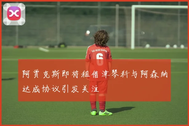 阿贾克斯即将租借津琴科与阿森纳达成协议引发关注