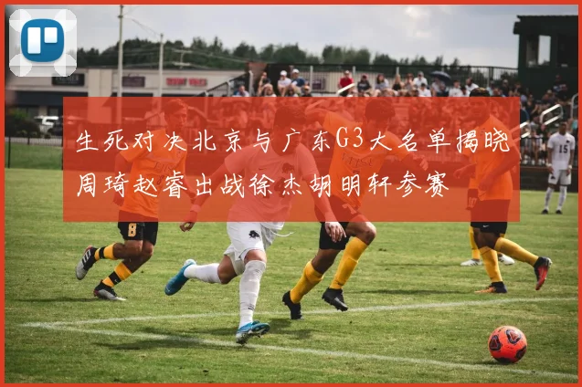 生死对决北京与广东G3大名单揭晓周琦赵睿出战徐杰胡明轩参赛