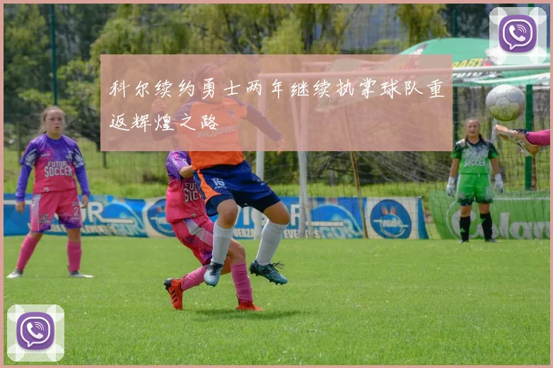 科尔续约勇士两年继续执掌球队重返辉煌之路