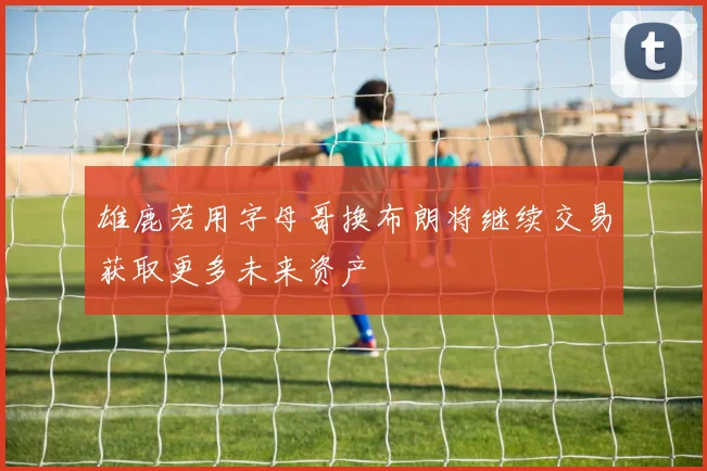 雄鹿若用字母哥换布朗将继续交易获取更多未来资产