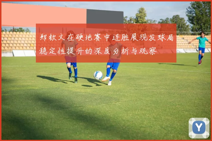 郑钦文在硬地赛中连胜展现发球局稳定性提升的深度分析与观察