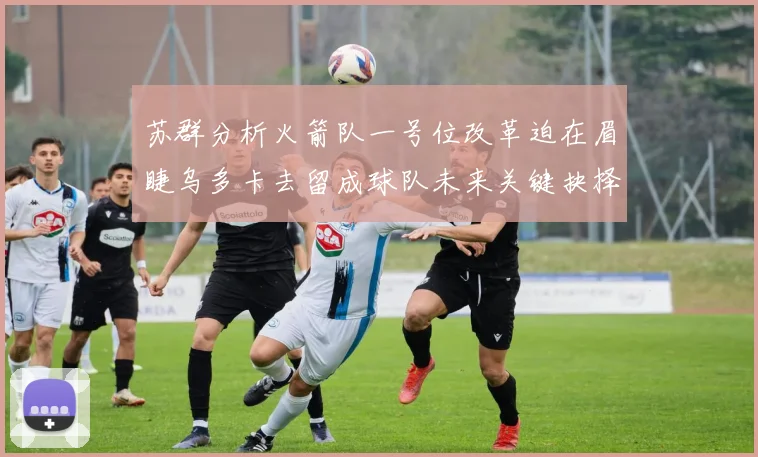 苏群分析火箭队一号位改革迫在眉睫乌多卡去留成球队未来关键抉择