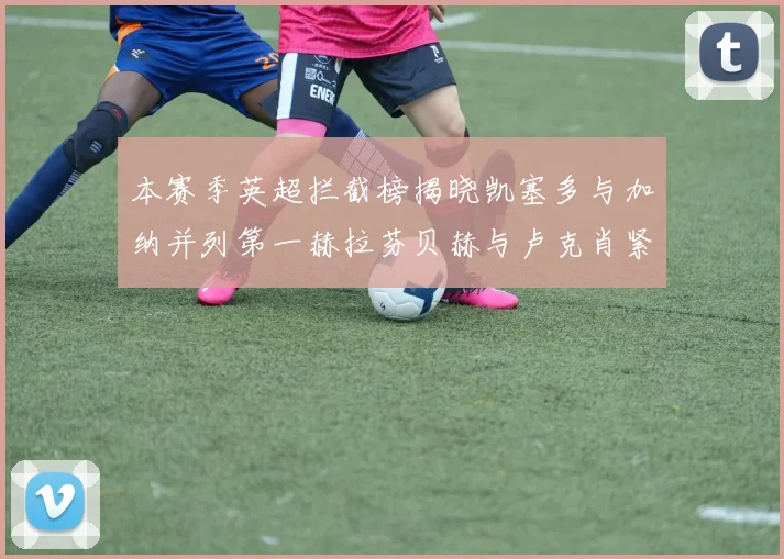 本赛季英超拦截榜揭晓凯塞多与加纳并列第一赫拉芬贝赫与卢克肖紧随其后