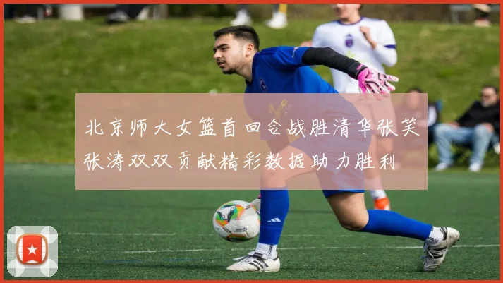 北京师大女篮首回合战胜清华张笑张涛双双贡献精彩数据助力胜利