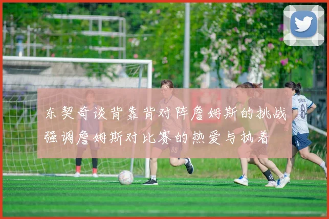 东契奇谈背靠背对阵詹姆斯的挑战强调詹姆斯对比赛的热爱与执着