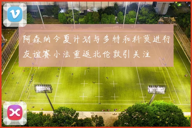 阿森纳今夏计划与多特和科莫进行友谊赛小法重返北伦敦引关注
