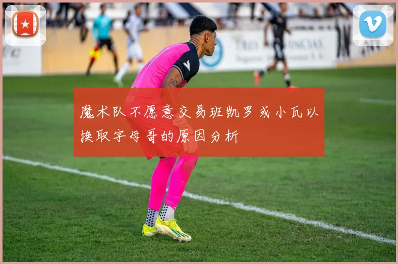 魔术队不愿意交易班凯罗或小瓦以换取字母哥的原因分析